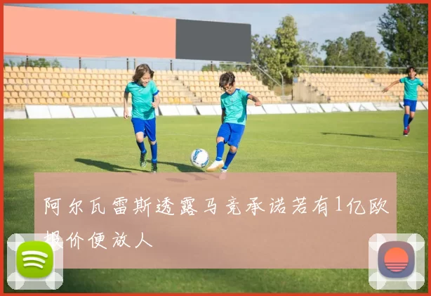 阿尔瓦雷斯透露马竞承诺若有1亿欧报价便放人